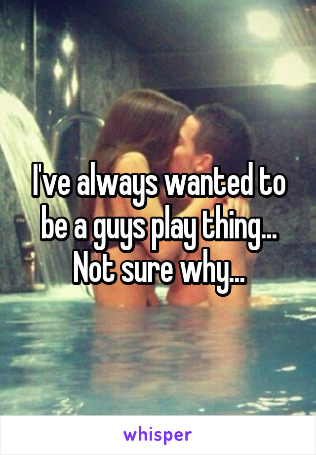 I've always wanted to be a guys play thing... Not sure why...