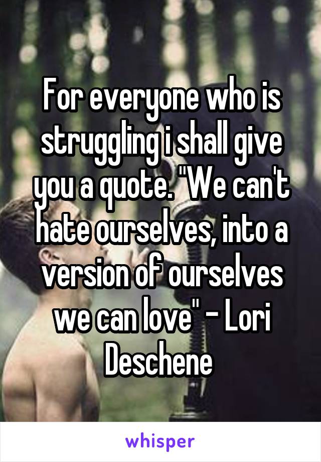 For everyone who is struggling i shall give you a quote. "We can't hate ourselves, into a version of ourselves we can love" - Lori Deschene 