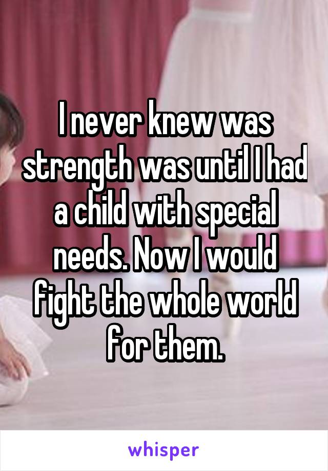 I never knew was strength was until I had a child with special needs. Now I would fight the whole world for them.