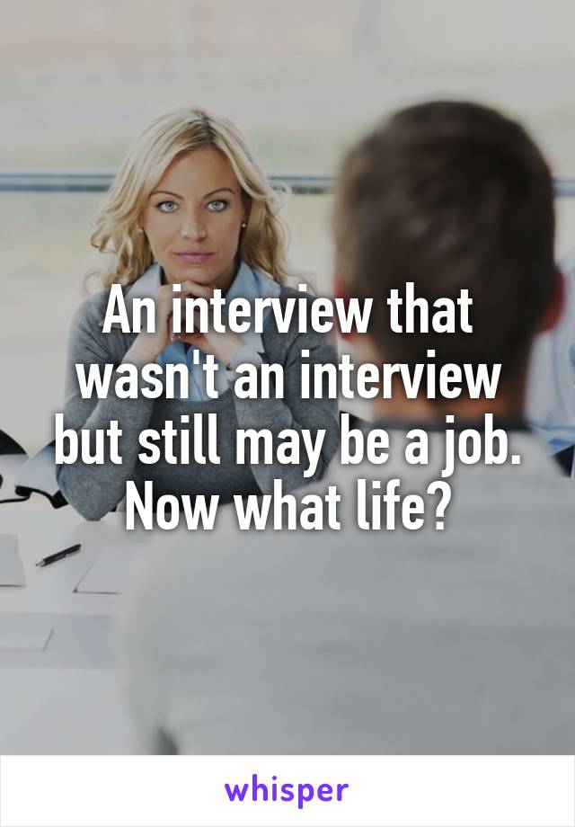 An interview that wasn't an interview but still may be a job. Now what life?