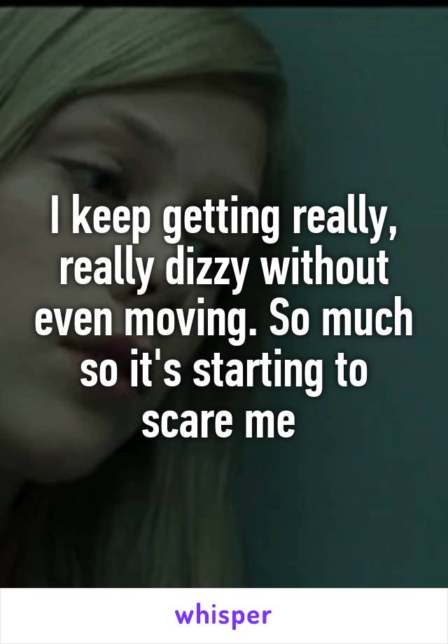 I keep getting really, really dizzy without even moving. So much so it's starting to scare me 