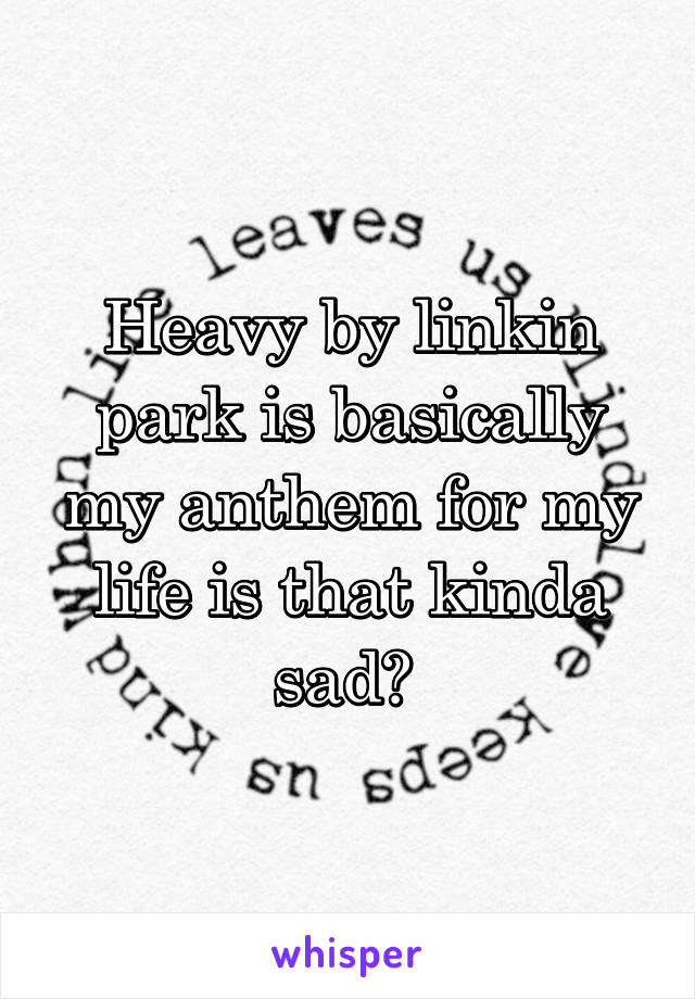 Heavy by linkin park is basically my anthem for my life is that kinda sad? 
