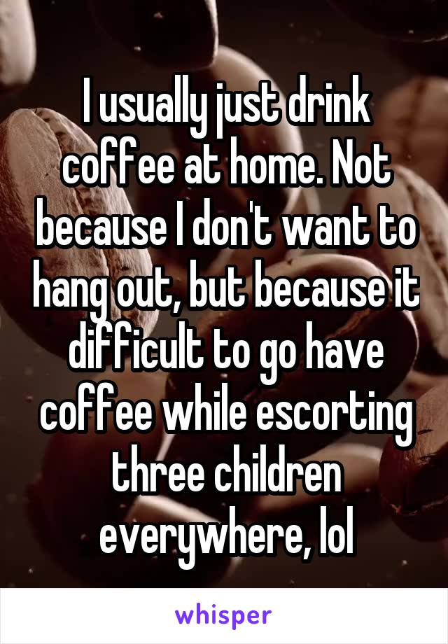 I usually just drink coffee at home. Not because I don't want to hang out, but because it difficult to go have coffee while escorting three children everywhere, lol