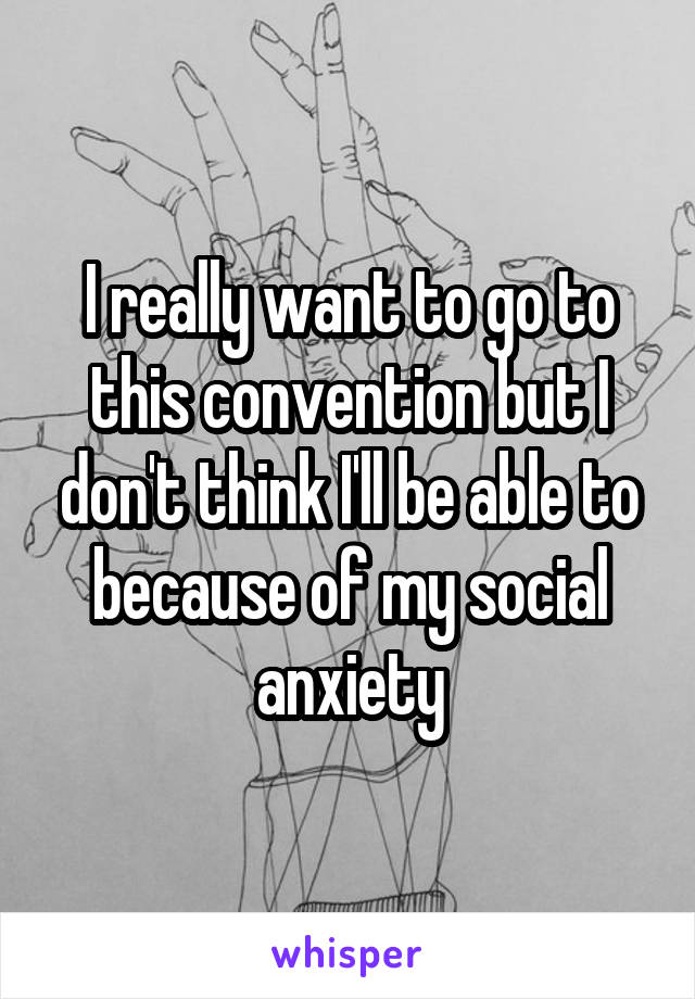 I really want to go to this convention but I don't think I'll be able to because of my social anxiety