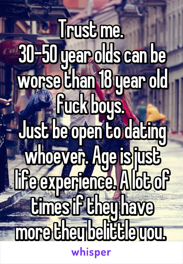 Trust me. 
30-50 year olds can be worse than 18 year old fuck boys. 
Just be open to dating whoever. Age is just life experience. A lot of times if they have more they belittle you. 