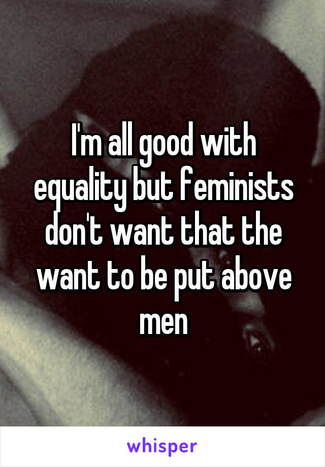 I'm all good with equality but feminists don't want that the want to be put above men