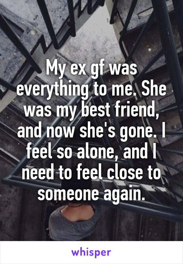 My ex gf was everything to me. She was my best friend, and now she's gone. I feel so alone, and I need to feel close to someone again.