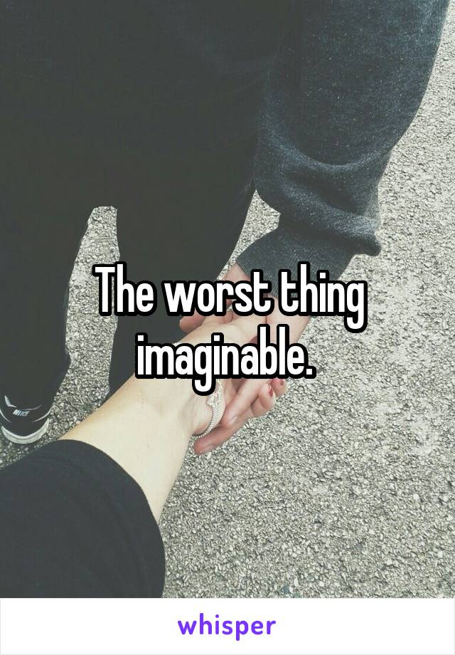 The worst thing imaginable. 