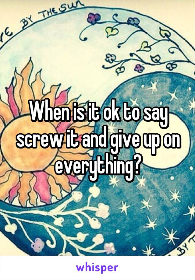 When is it ok to say screw it and give up on everything?