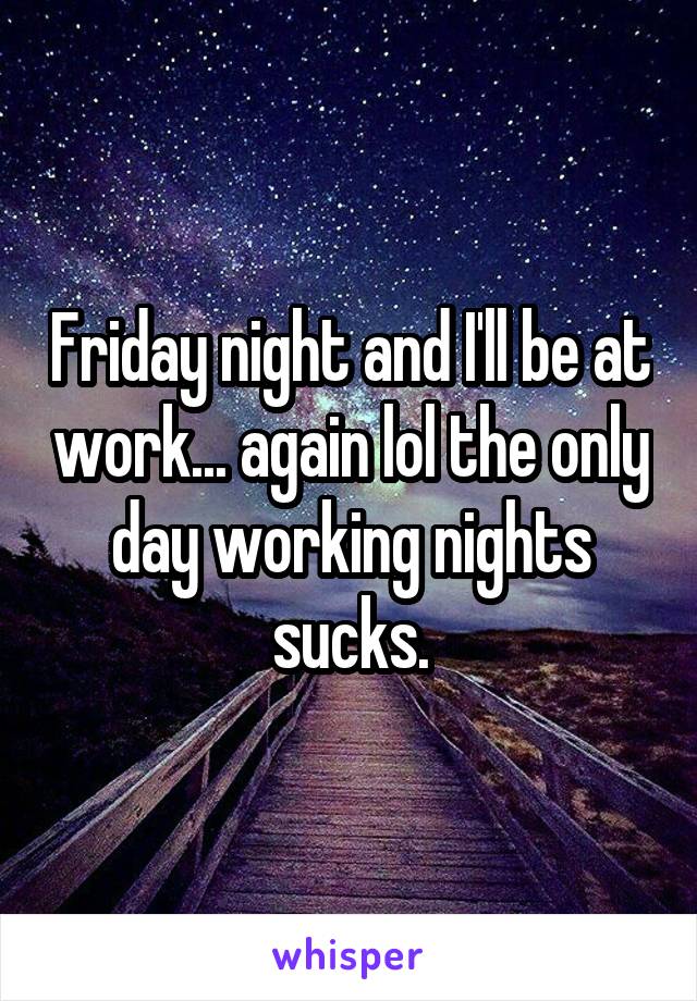 Friday night and I'll be at work... again lol the only day working nights sucks.
