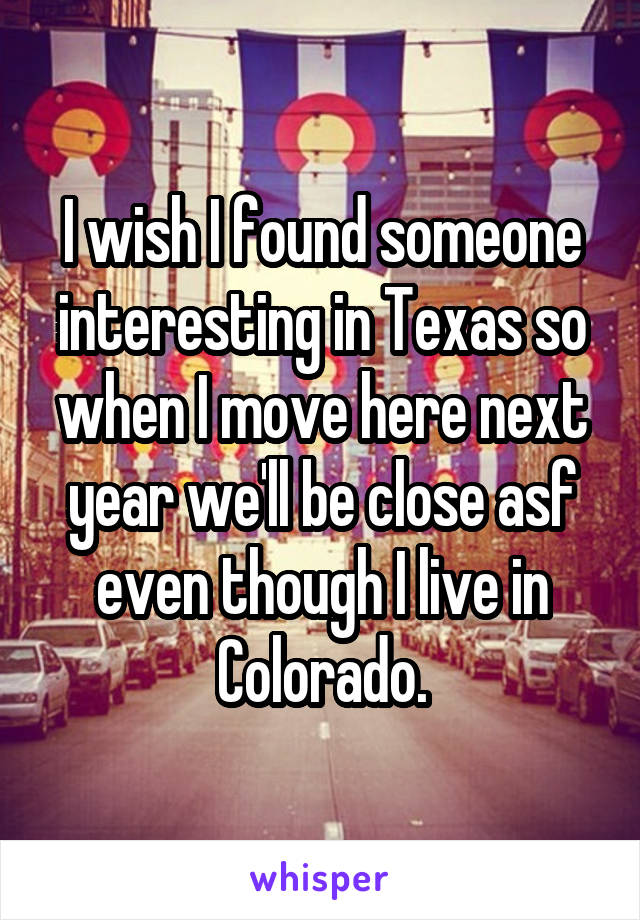 I wish I found someone interesting in Texas so when I move here next year we'll be close asf even though I live in Colorado.