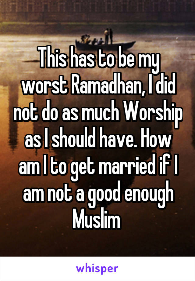 This has to be my worst Ramadhan, I did not do as much Worship as I should have. How am I to get married if I am not a good enough Muslim 