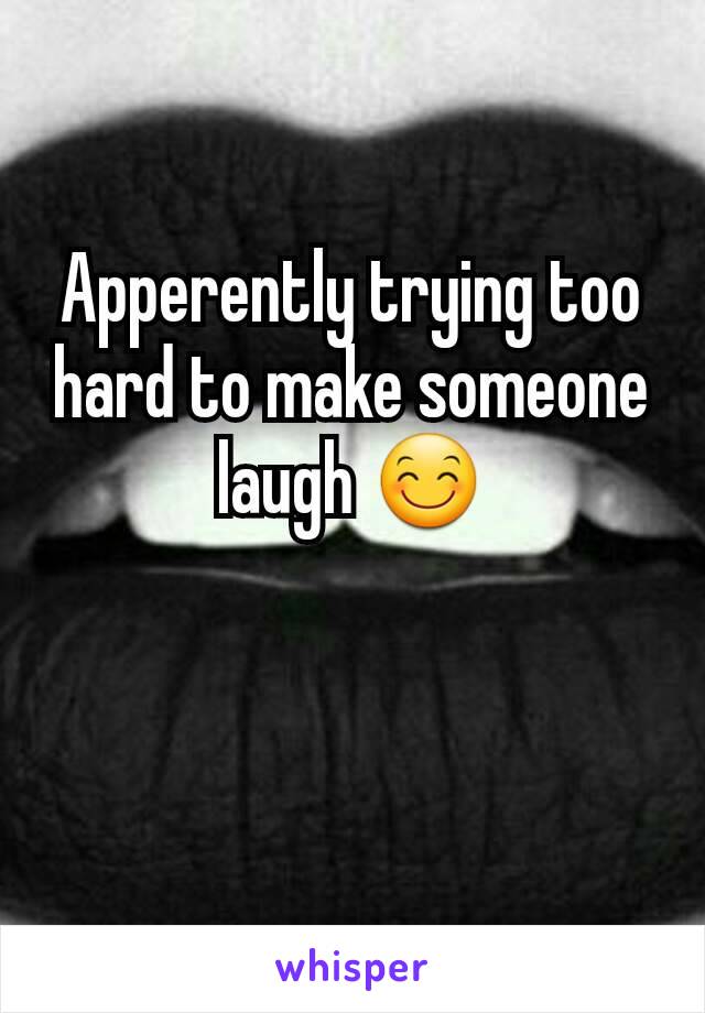 Apperently trying too hard to make someone laugh 😊