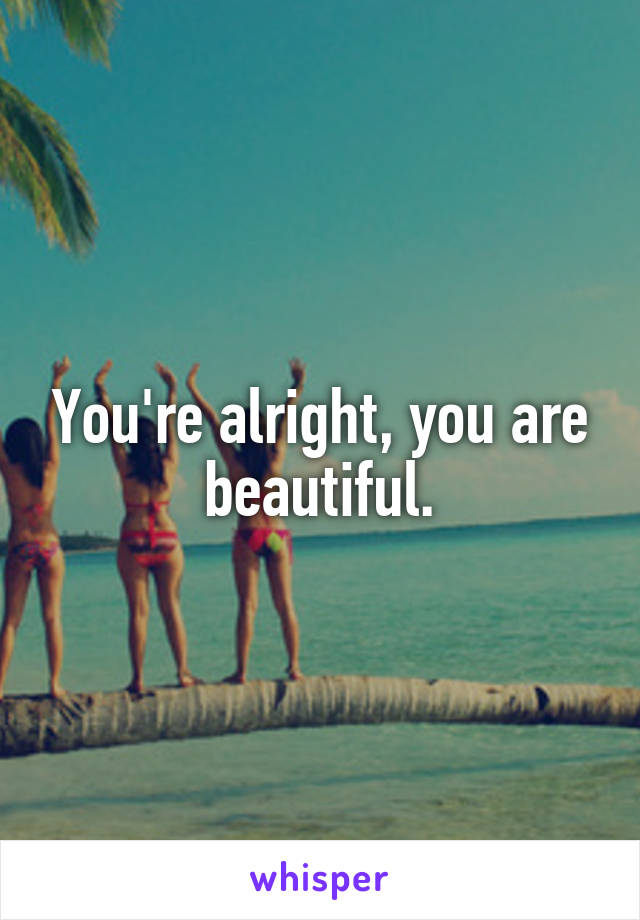 You're alright, you are beautiful.