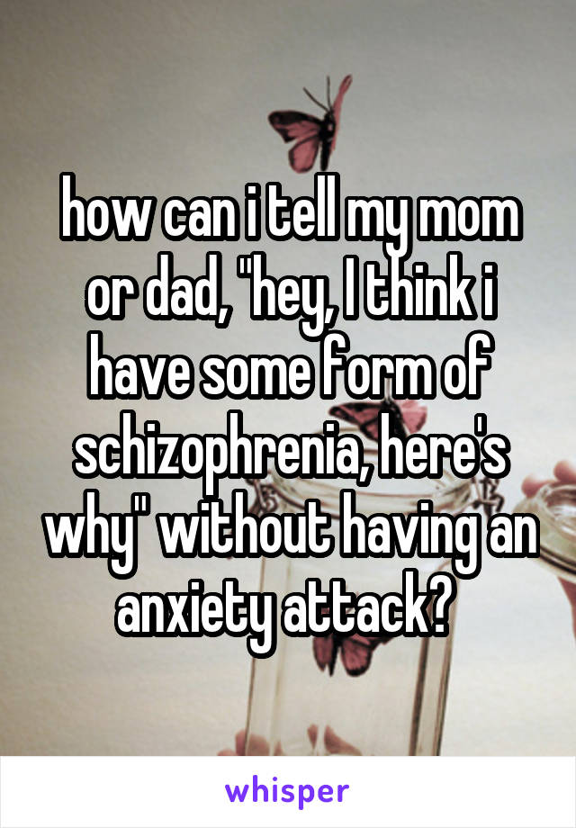 how can i tell my mom or dad, "hey, I think i have some form of schizophrenia, here's why" without having an anxiety attack? 