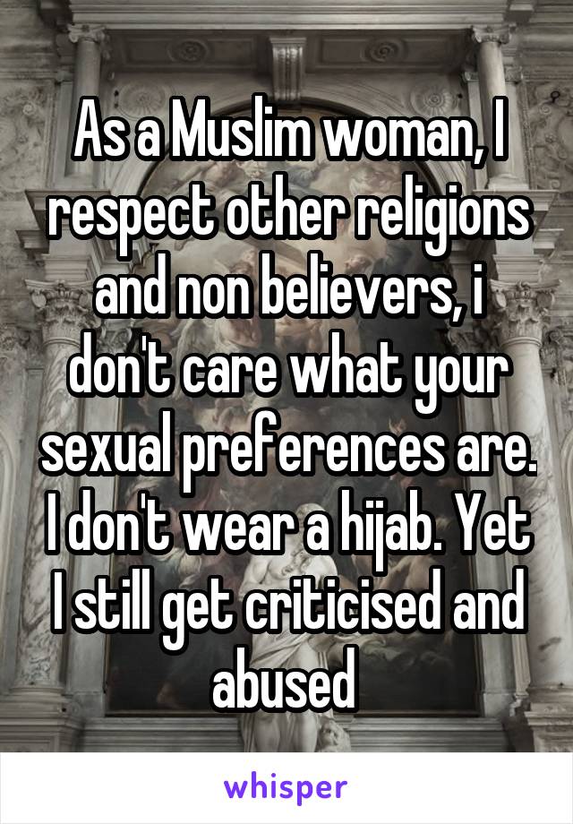 As a Muslim woman, I respect other religions and non believers, i don't care what your sexual preferences are. I don't wear a hijab. Yet I still get criticised and abused 