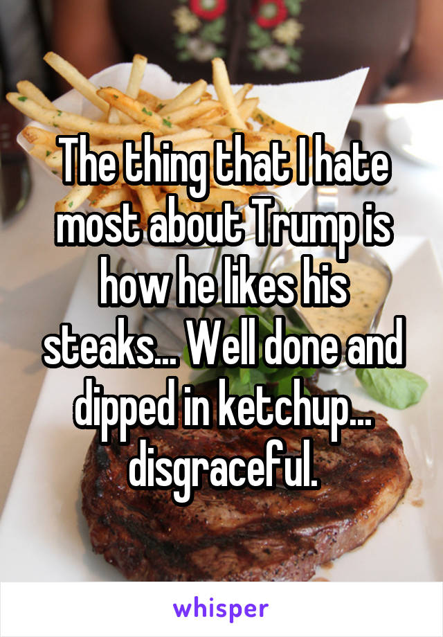 The thing that I hate most about Trump is how he likes his steaks... Well done and dipped in ketchup... disgraceful.