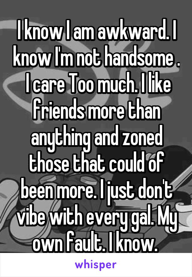 I know I am awkward. I know I'm not handsome .  I care Too much. I like friends more than anything and zoned those that could of been more. I just don't vibe with every gal. My own fault. I know. 