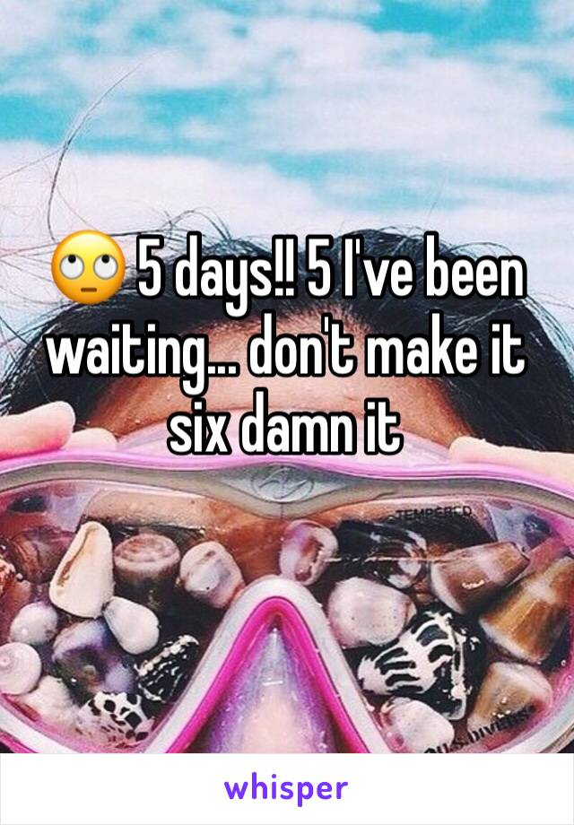 🙄 5 days!! 5 I've been waiting... don't make it six damn it