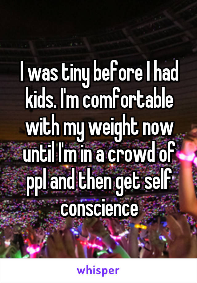 I was tiny before I had kids. I'm comfortable with my weight now until I'm in a crowd of ppl and then get self conscience