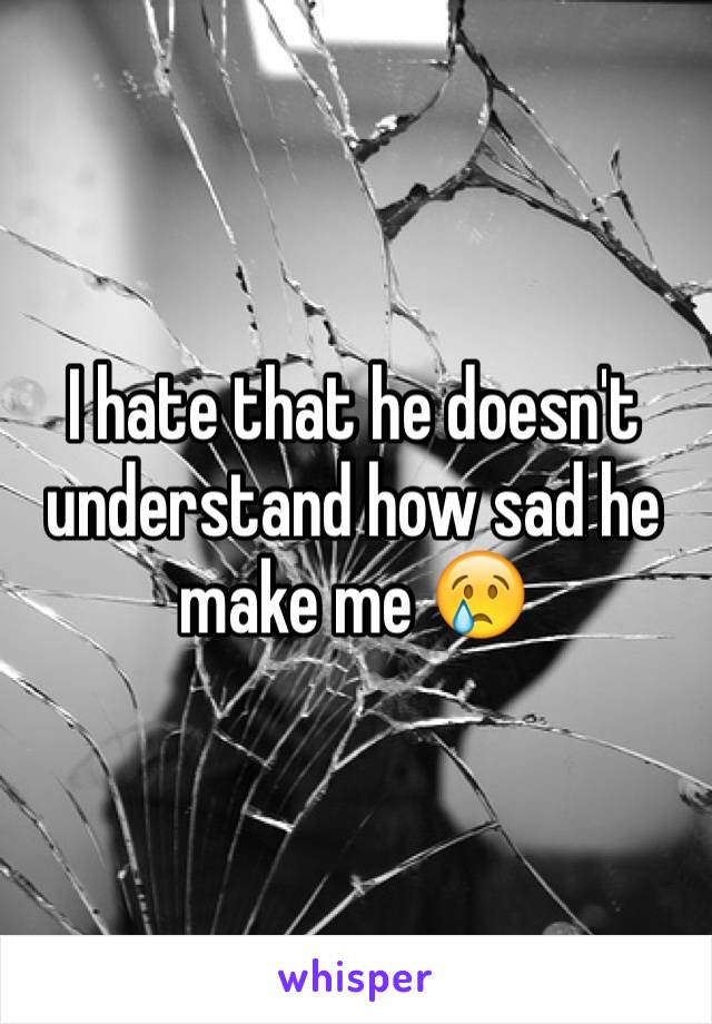 I hate that he doesn't understand how sad he make me 😢