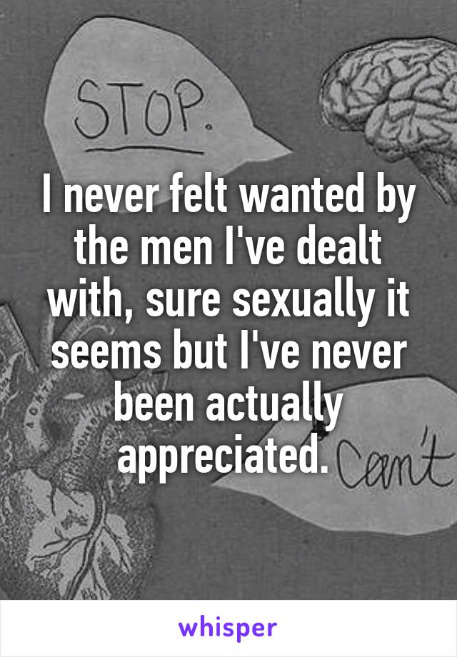 I never felt wanted by the men I've dealt with, sure sexually it seems but I've never been actually appreciated. 
