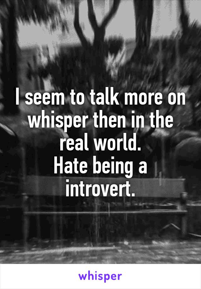 I seem to talk more on whisper then in the real world.
Hate being a introvert.