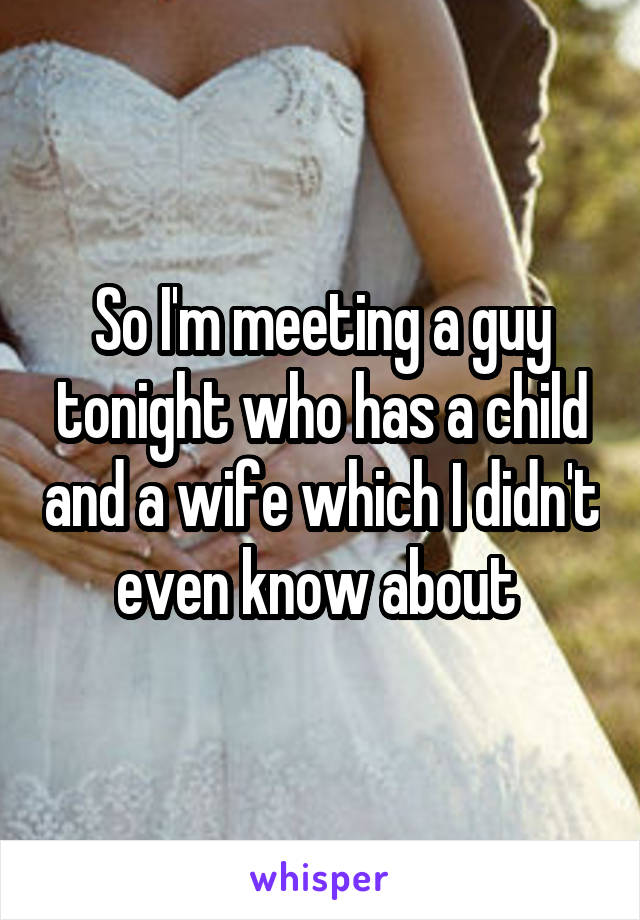 So I'm meeting a guy tonight who has a child and a wife which I didn't even know about 
