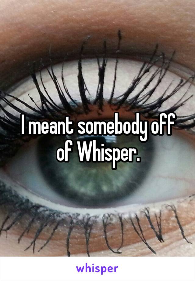I meant somebody off of Whisper.