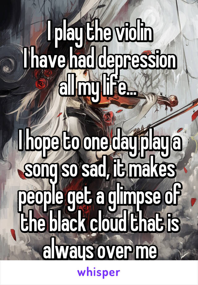 I play the violin
I have had depression all my life... 

I hope to one day play a song so sad, it makes people get a glimpse of the black cloud that is always over me