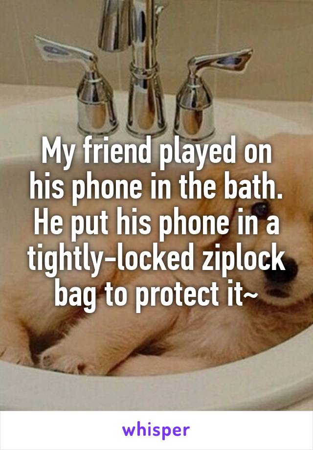 My friend played on his phone in the bath.
He put his phone in a tightly-locked ziplock bag to protect it~