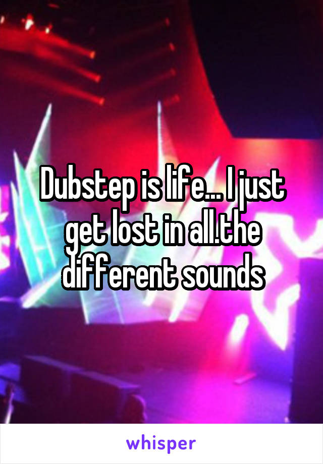 Dubstep is life... I just get lost in all.the different sounds