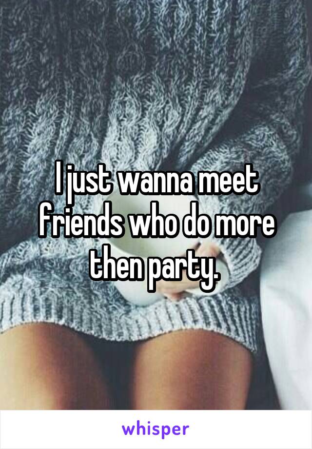 I just wanna meet friends who do more then party. 