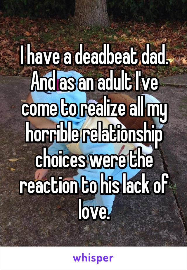 I have a deadbeat dad. And as an adult I've come to realize all my horrible relationship choices were the reaction to his lack of love.