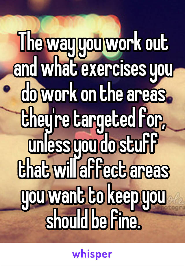 The way you work out and what exercises you do work on the areas they're targeted for, unless you do stuff that will affect areas you want to keep you should be fine.