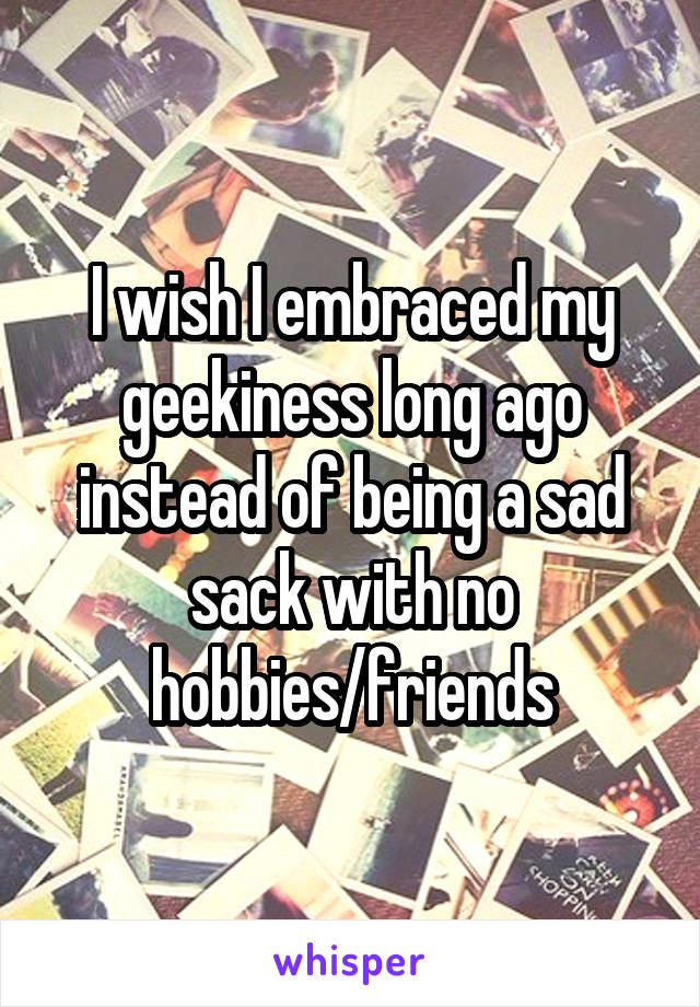 I wish I embraced my geekiness long ago instead of being a sad sack with no hobbies/friends