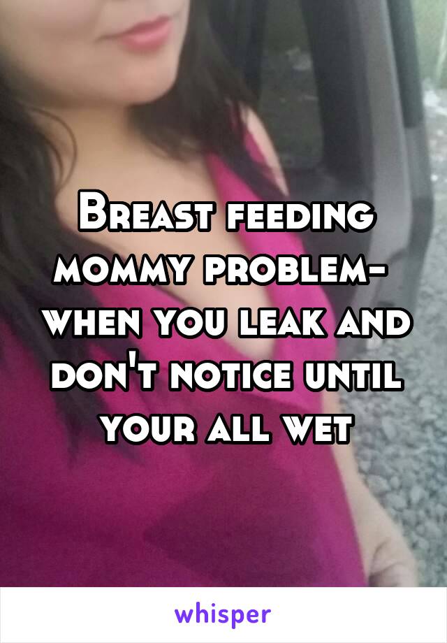 Breast feeding mommy problem-  when you leak and don't notice until your all wet