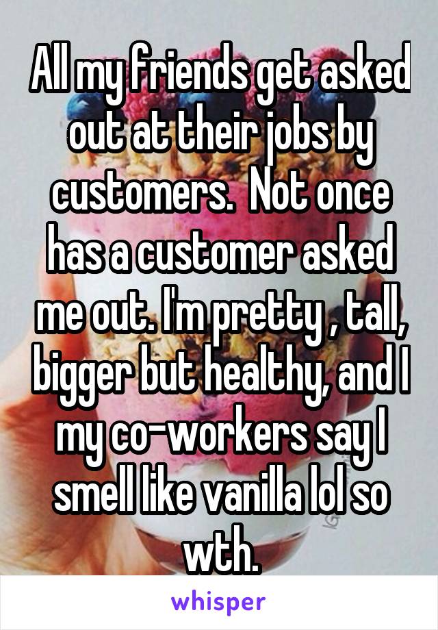 All my friends get asked out at their jobs by customers.  Not once has a customer asked me out. I'm pretty , tall, bigger but healthy, and I my co-workers say I smell like vanilla lol so wth.