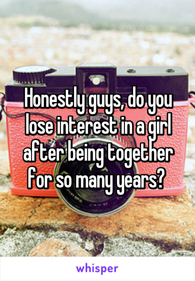 Honestly guys, do you lose interest in a girl after being together for so many years? 