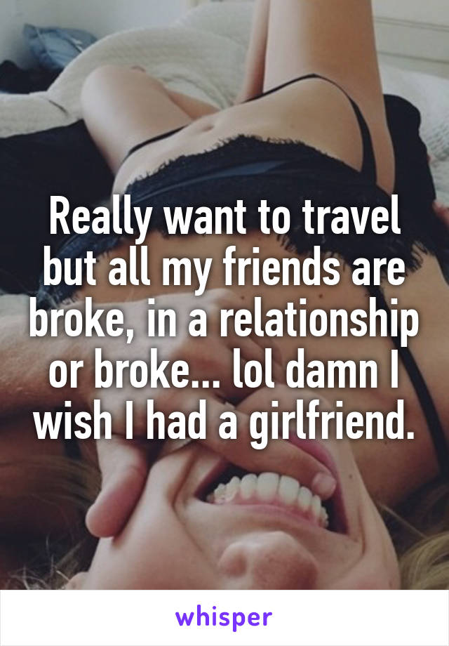 Really want to travel but all my friends are broke, in a relationship or broke... lol damn I wish I had a girlfriend.