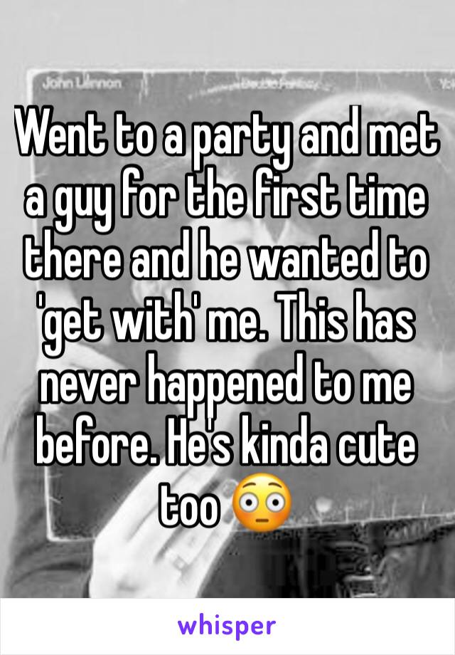 Went to a party and met a guy for the first time there and he wanted to 'get with' me. This has never happened to me before. He's kinda cute too 😳