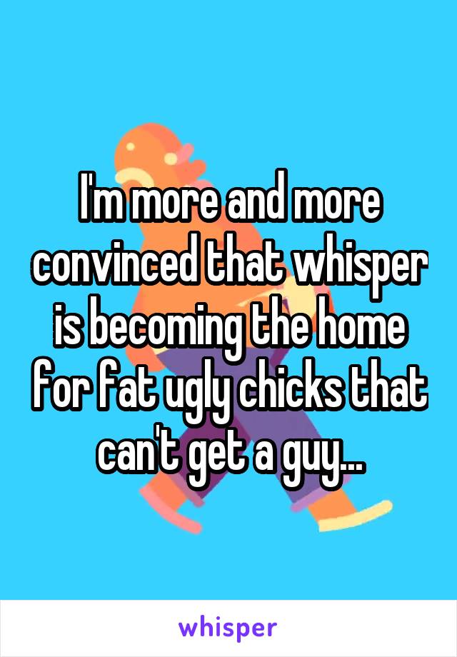 I'm more and more convinced that whisper is becoming the home for fat ugly chicks that can't get a guy...