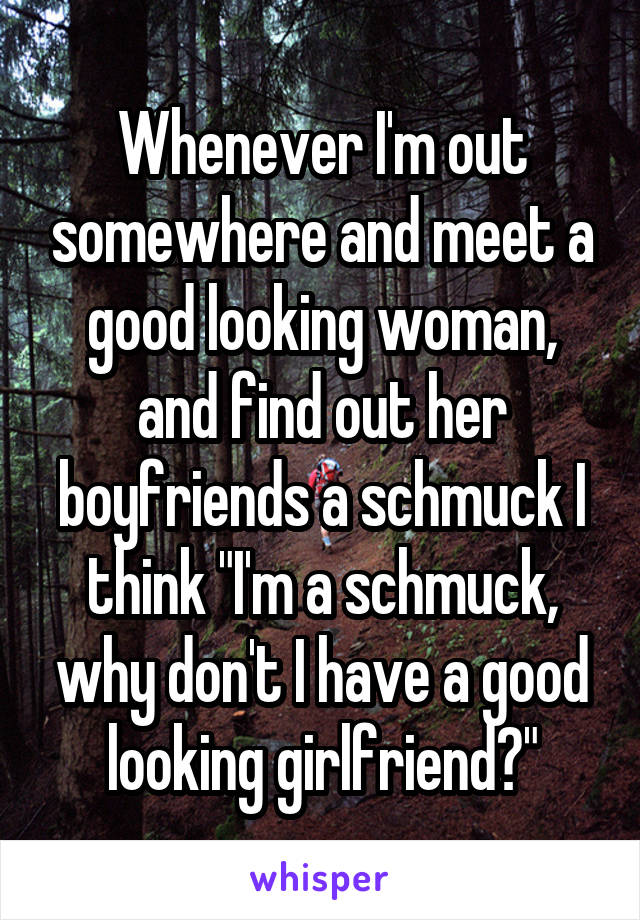 Whenever I'm out somewhere and meet a good looking woman, and find out her boyfriends a schmuck I think "I'm a schmuck, why don't I have a good looking girlfriend?"