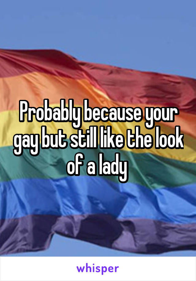 Probably because your gay but still like the look of a lady 