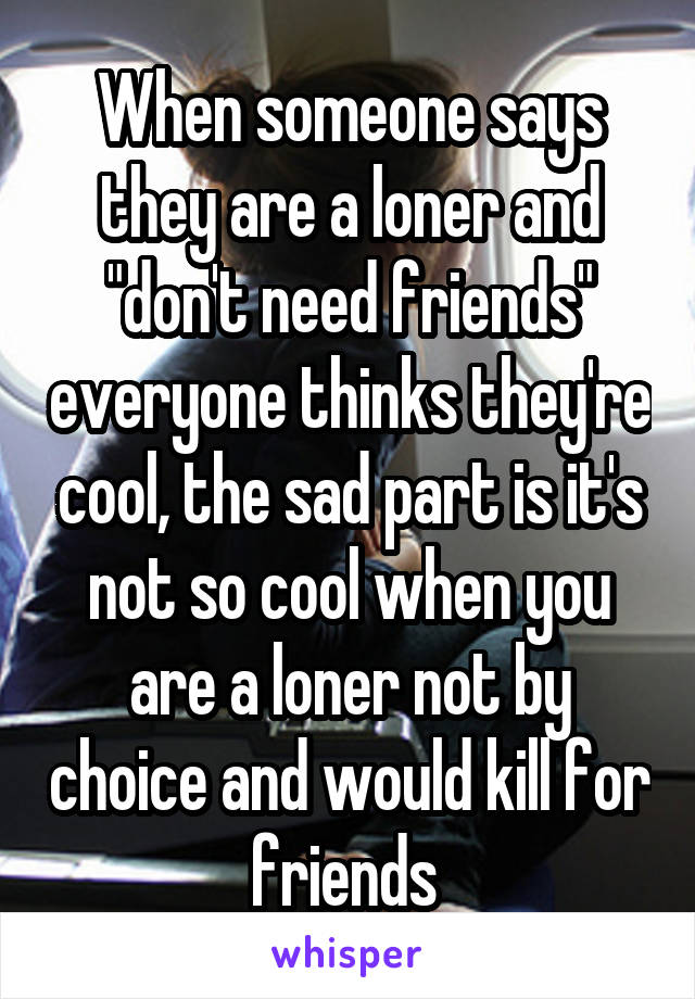 When someone says they are a loner and "don't need friends" everyone thinks they're cool, the sad part is it's not so cool when you are a loner not by choice and would kill for friends 