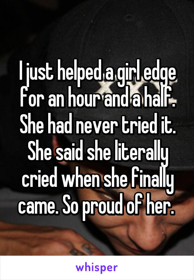 I just helped a girl edge for an hour and a half. She had never tried it. She said she literally cried when she finally came. So proud of her. 