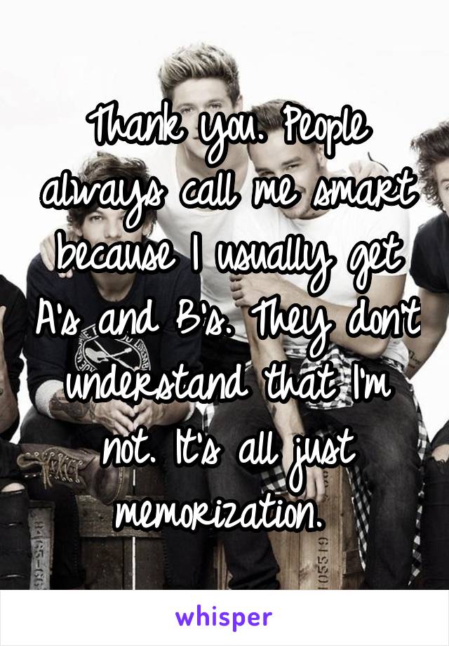 Thank you. People always call me smart because I usually get A's and B's. They don't understand that I'm not. It's all just memorization. 