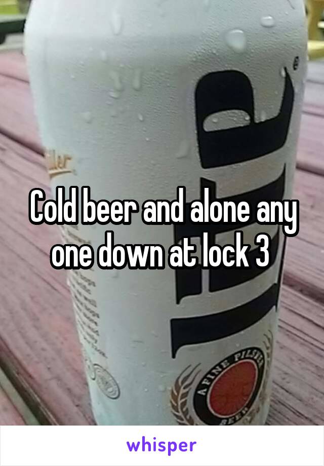 Cold beer and alone any one down at lock 3 