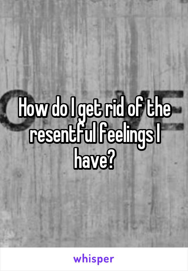 How do I get rid of the resentful feelings I have?