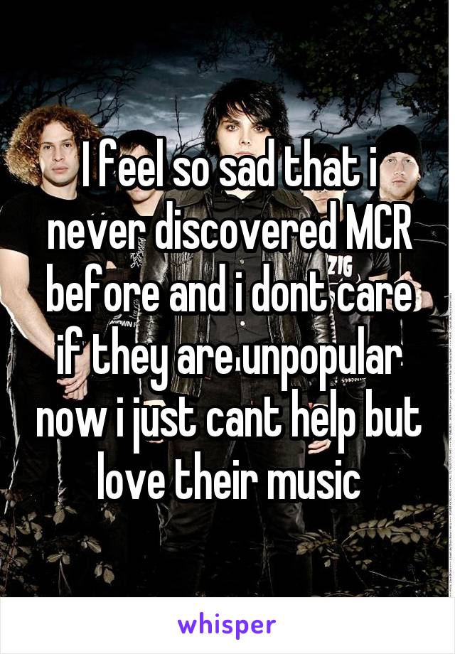 I feel so sad that i never discovered MCR before and i dont care if they are unpopular now i just cant help but love their music